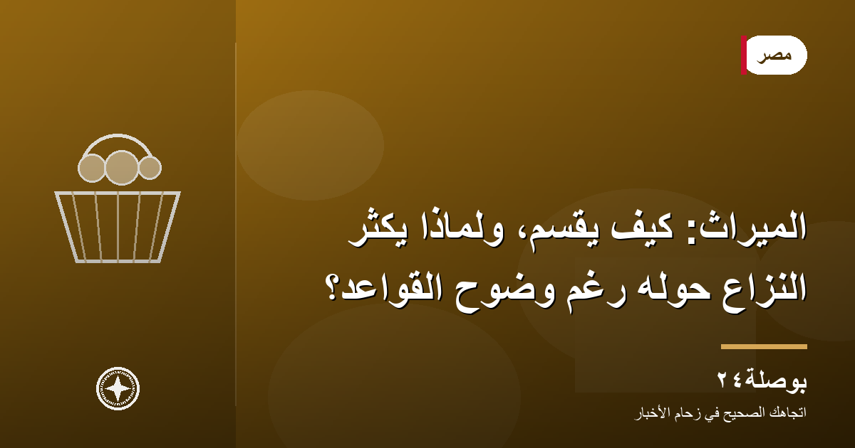 الميراث: كيف يُقسَّم، ولماذا يكثر النزاع حوله رغم وضوح القواعد؟
