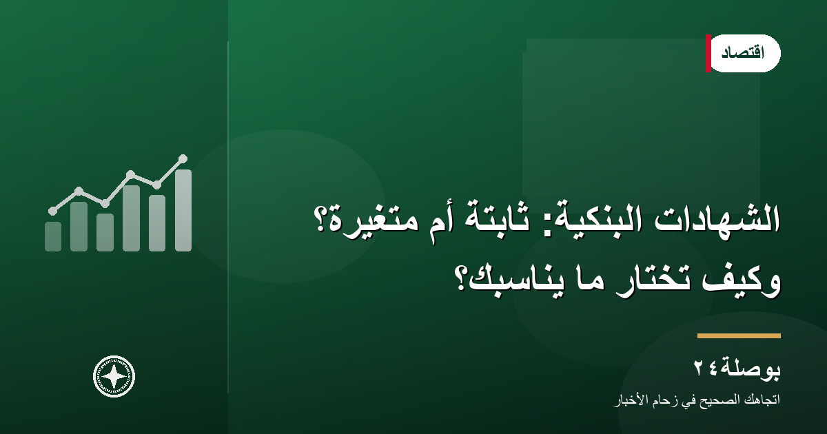 الشهادات البنكية: ثابتة أم متغيرة؟ وكيف تختار ما يناسبك؟