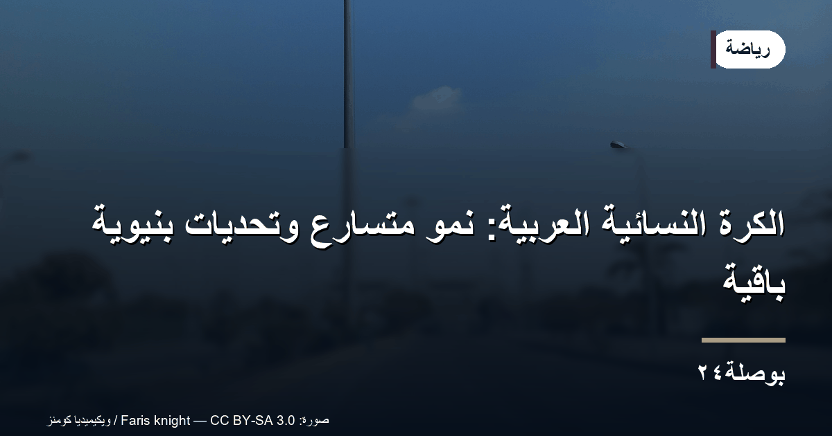 الكرة النسائية العربية: نمو متسارع وتحديات بنيوية باقية