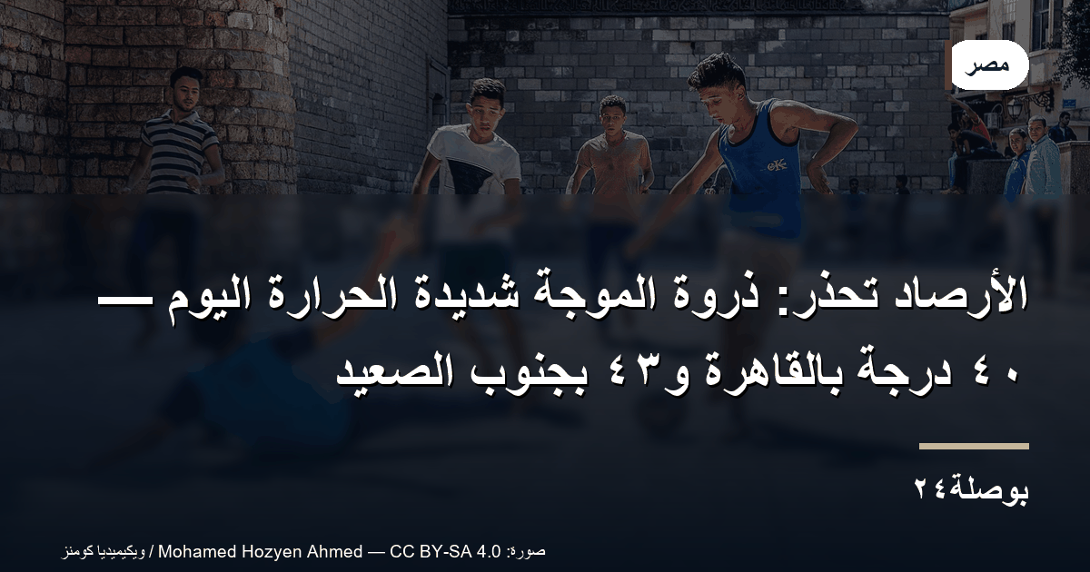 الأرصاد تحذر: ذروة الموجة شديدة الحرارة اليوم — ٤٠ درجة بالقاهرة و٤٣ بجنوب الصعيد